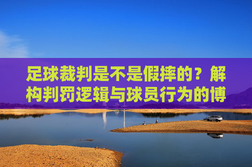 足球裁判是不是假摔的？解构判罚逻辑与球员行为的博弈，足球裁判判罚迷局，解构假摔逻辑与球员行为的博弈