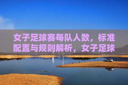 女子足球赛每队人数,标准配置与规则解析,女子足球赛每队人数、标准配置与规则解析