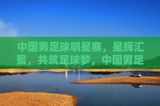 中国男足球明星赛，星辉汇聚，共筑足球梦，中国男足球明星赛，星辉汇聚，共筑足球梦