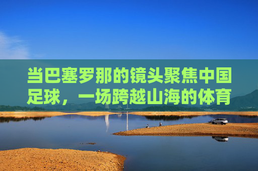 当巴塞罗那的镜头聚焦中国足球，一场跨越山海的体育对话，巴塞罗那镜头下的中国足球，一场跨越山海的体育对话