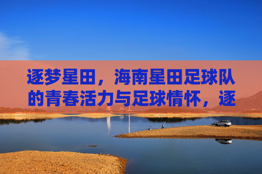 逐梦星田，海南星田足球队的青春活力与足球情怀，逐梦星田，海南星田足球队的青春活力与足球情怀