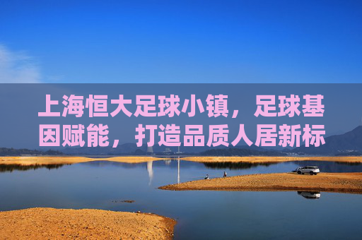 上海恒大足球小镇,足球基因赋能,打造品质人居新标杆,上海恒大足球小镇,足球基因赋能,打造品质人居新标杆