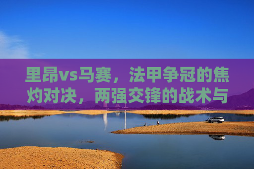 里昂vs马赛,法甲争冠的焦灼对决,两强交锋的战术与激情碰撞,里昂vs马赛,法甲争冠焦灼对决,两强战术与激情碰撞