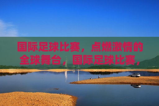 国际足球比赛,点燃激情的全球舞台,国际足球比赛,点燃激情的全球舞台