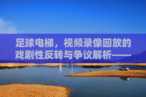 足球电梯，视频录像回放的戏剧性反转与争议解析——技术进步下的足球公平新维度，足球电梯，视频录像回放的戏剧性反转与争议解析——技术进步下的足球公平新维度