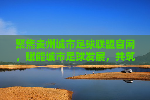 聚焦贵州城市足球联盟官网,赋能城市足球发展,共筑足球梦,聚焦贵州城市足球联盟官网,赋能城市足球发展,共筑足球梦