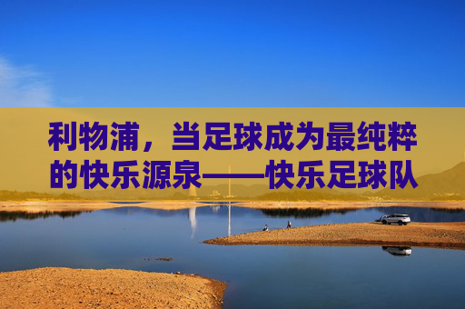 利物浦,当足球成为最纯粹的快乐源泉——快乐足球队的温暖力量,利物浦,当足球成为最纯粹的快乐源泉——快乐足球队的温暖力量