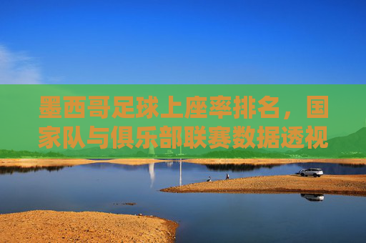 墨西哥足球上座率排名,国家队与俱乐部联赛数据透视,墨西哥足球上座率排名,国家队与俱乐部联赛数据透视