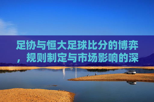 足协与恒大足球比分的博弈,规则制定与市场影响的深层剖析,足协与恒大足球比分的博弈,规则制定与市场影响的深层剖析