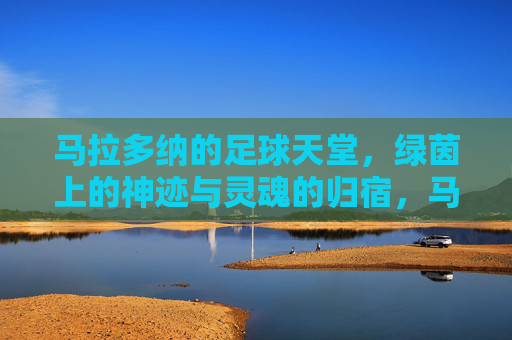 马拉多纳的足球天堂,绿茵上的神迹与灵魂的归宿,马拉多纳的足球天堂,绿茵上的神迹与灵魂的归宿