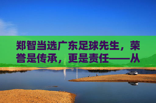 郑智当选广东足球先生，荣誉是传承，更是责任——从球员到教练的足球情怀与广东足球的未来展望，郑智当选广东足球先生，荣誉是传承，更是责任，承载足球情怀与广东足球未来展望