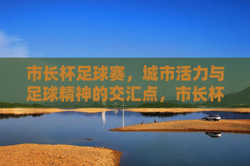 市长杯足球赛，城市活力与足球精神的交汇点，市长杯足球赛，城市活力与足球精神的交汇点
