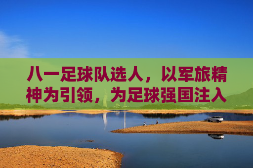 八一足球队选人，以军旅精神为引领，为足球强国注入青春动能，八一足球队选人，以军旅精神为引领，为足球强国注入青春动能