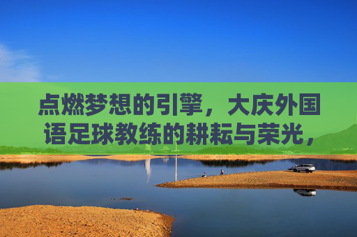 点燃梦想的引擎,大庆外国语足球教练的耕耘与荣光,点燃梦想的引擎,大庆外国语足球教练的耕耘与荣光