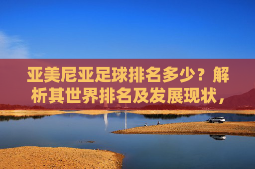 亚美尼亚足球排名多少?解析其世界排名及发展现状,亚美尼亚足球世界排名及发展现状解析