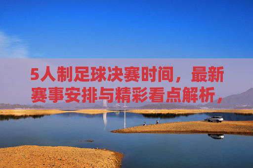 5人制足球决赛时间，最新赛事安排与精彩看点解析，5人制足球决赛时间，最新赛事安排与精彩看点解析