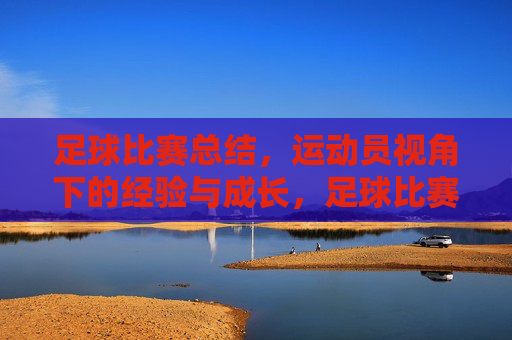 足球比赛总结,运动员视角下的经验与成长,足球比赛总结,运动员视角下的经验与成长