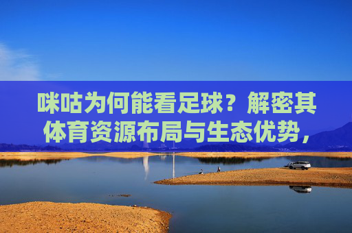 咪咕为何能看足球?解密其体育资源布局与生态优势,咪咕为何能看足球?解密其体育资源布局与生态优势