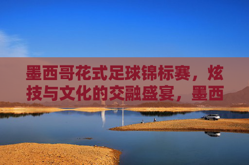 墨西哥花式足球锦标赛，炫技与文化的交融盛宴，墨西哥花式足球锦标赛，炫技与文化的交融盛宴