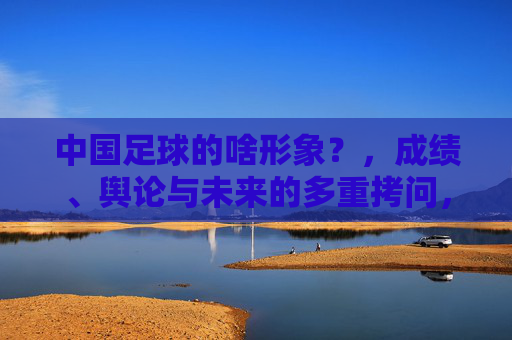 中国足球的啥形象？，成绩、舆论与未来的多重拷问，中国足球的啥形象？成绩、舆论与未来的多重拷问