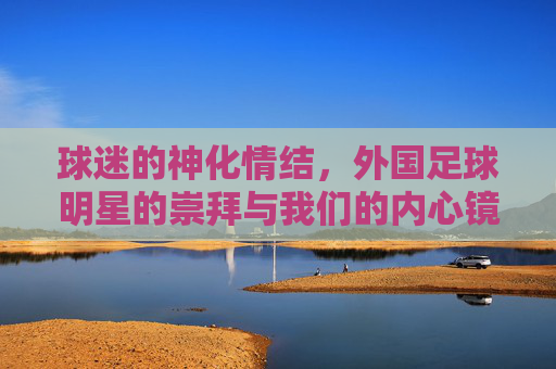 球迷的神化情结,外国足球明星的崇拜与我们的内心镜像,球迷的神化情结,外国足球明星的崇拜与内心镜像