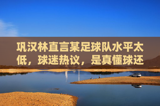 巩汉林直言某足球队水平太低,球迷热议,是真懂球还是随便吐槽?巩汉林炮轰某足球队水平低引热议,是真懂球还是随意吐槽?