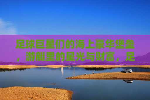 足球巨星们的海上豪华堡垒，游艇里的星光与财富，足球巨星们的海上豪华堡垒，游艇里的星光与财富