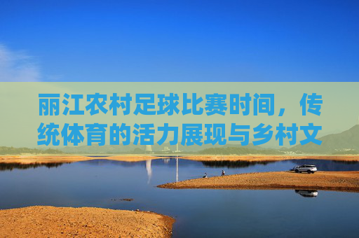 丽江农村足球比赛时间,传统体育的活力展现与乡村文化的传承,丽江农村足球比赛时间,传统体育的活力展现与乡村文化传承