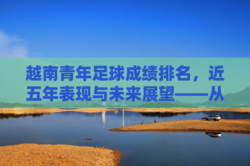 越南青年足球成绩排名，近五年表现与未来展望——从亚洲新锐到国际舞台的崛起之路，越南青年足球成绩排名，近五年表现与未来展望——从亚洲新锐到国际舞台的崛起之路