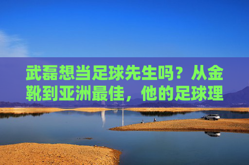 武磊想当足球先生吗？从金靴到亚洲最佳，他的足球理想不止于进球，武磊想当足球先生吗？从金靴到亚洲最佳，他的足球理想不止于进球