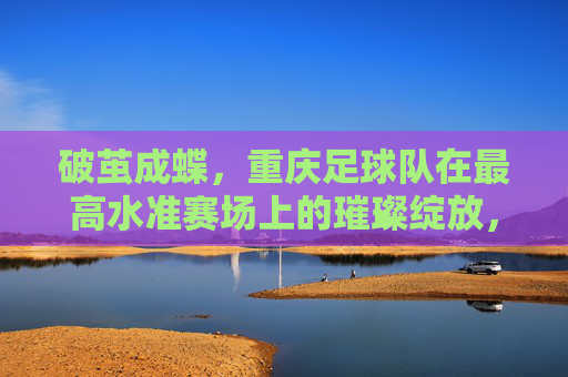 破茧成蝶，重庆足球队在最高水准赛场上的璀璨绽放，破茧成蝶，重庆足球队在最高水准赛场上的璀璨绽放