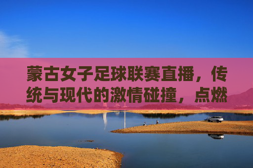 蒙古女子足球联赛直播，传统与现代的激情碰撞，点燃足球热情的璀璨星火，蒙古女子足球联赛直播，传统与现代的激情碰撞，点燃足球热情的璀璨星火