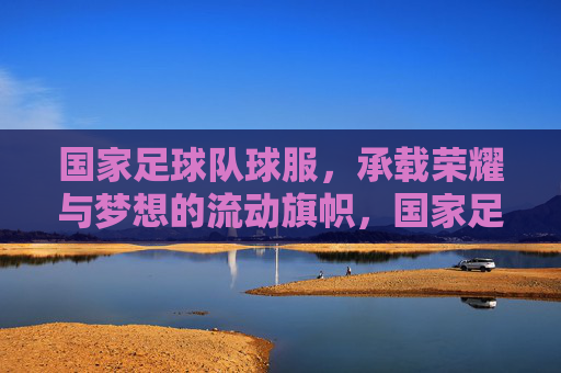国家足球队球服,承载荣耀与梦想的流动旗帜,国家足球队球服,承载荣耀与梦想的流动旗帜
