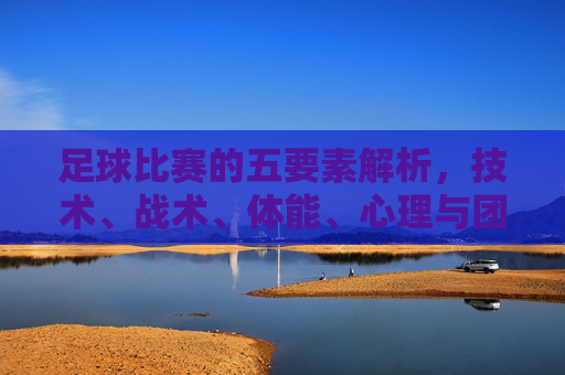 足球比赛的五要素解析，技术、战术、体能、心理与团队协作的协同效应，足球比赛五要素解析，技术、战术、体能、心理与团队协作的协同效应