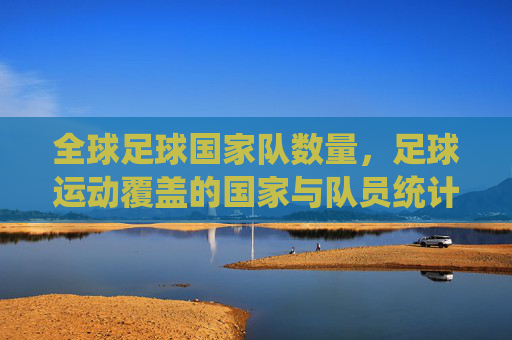 全球足球国家队数量,足球运动覆盖的国家与队员统计概览,全球足球国家队数量及覆盖国家与队员统计概览