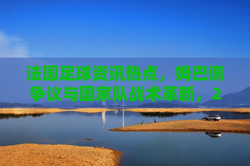 法国足球资讯热点,姆巴佩争议与国家队战术革新,2024赛季焦点解析,法国足球2024焦点解析,姆巴佩争议与国家队战术革新