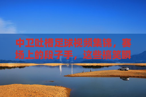 中卫吐槽足球视频集锦,赛场上的段子手,这些搞笑瞬间让你笑出声,中卫吐槽足球视频集锦,赛场段子手搞笑瞬间,让你笑出声的精彩片段