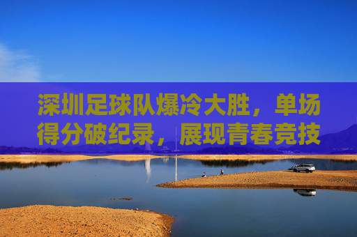 深圳足球队爆冷大胜，单场得分破纪录，展现青春竞技魅力，深圳队爆冷破纪录大胜，青春竞技魅力闪耀赛场