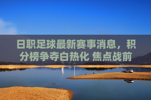 日职足球最新赛事消息,积分榜争夺白热化 焦点战前瞻,日职足球最新赛事消息,积分榜争夺白热化 焦点战前瞻