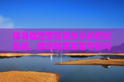 探寻保定军官足球队的历史足迹,保定陆军军官学校与足球文化的传承之地,探寻保定军官足球队的历史足迹,保定陆军军官学校与足球文化的传承之地