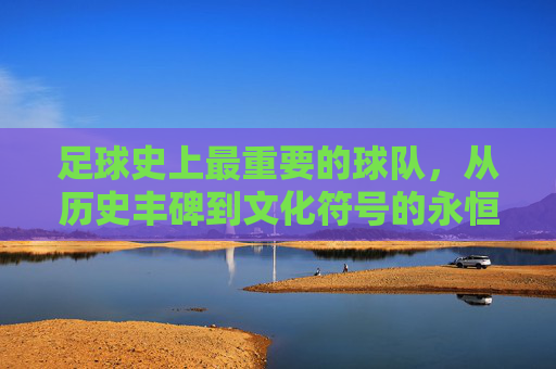 足球史上最重要的球队，从历史丰碑到文化符号的永恒价值，足球史上最重要的球队，从历史丰碑到文化符号的永恒价值