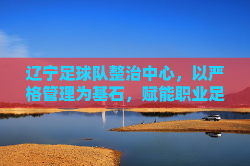 辽宁足球队整治中心,以严格管理为基石,赋能职业足球高质量发展,辽宁足球队以严格管理为基石,赋能职业足球高质量发展