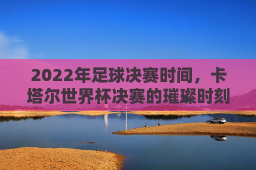 2022年足球决赛时间,卡塔尔世界杯决赛的璀璨时刻,2022年足球决赛时间,卡塔尔世界杯决赛的璀璨时刻