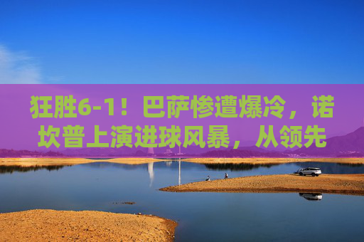 狂胜6-1!巴萨惨遭爆冷,诺坎普上演进球风暴,从领先到反超的惊天逆转,6-1狂胜变逆转!诺坎普进球风暴,巴萨遭爆冷上演惊天反超