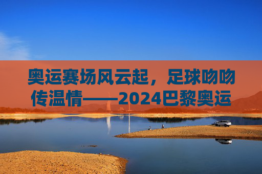 奥运赛场风云起，足球吻吻传温情——2024巴黎奥运会赛程解析与足球文化交融，奥运赛场风云起，足球吻吻传温情——2024巴黎奥运会赛程解析与足球文化交融