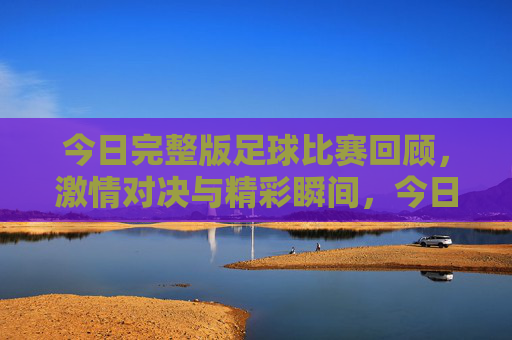 今日完整版足球比赛回顾，激情对决与精彩瞬间，今日足球比赛完整回顾，激情对决与精彩瞬间