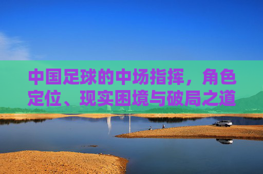 中国足球的中场指挥,角色定位、现实困境与破局之道,中国足球中场指挥,角色定位、现实困境与破局之道