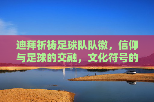 迪拜祈祷足球队队徽,信仰与足球的交融,文化符号的视觉表达,迪拜祈祷足球队队徽,信仰与足球交融的文化视觉表达