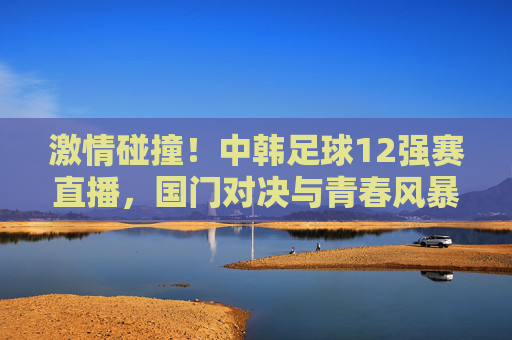 激情碰撞！中韩足球12强赛直播，国门对决与青春风暴，中国男足迎战亚洲劲旅的精彩对决，激情碰撞！中韩足球12强赛直播，国门对决与青春风暴，中国男足迎战亚洲劲旅的精彩对决