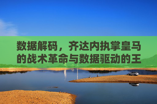 数据解码,齐达内执掌皇马的战术革命与数据驱动的王朝重建,数据解码,齐达内执掌皇马的战术革命与数据驱动的王朝重建